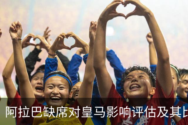 阿拉巴缺席对皇马影响评估及其比赛表现分析